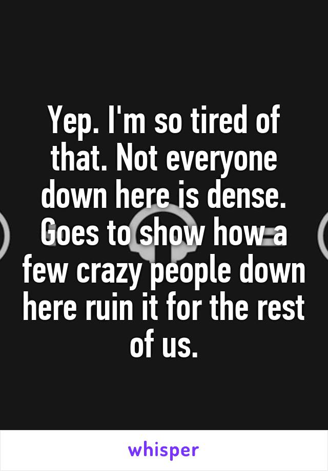 Yep. I'm so tired of that. Not everyone down here is dense. Goes to show how a few crazy people down here ruin it for the rest of us.