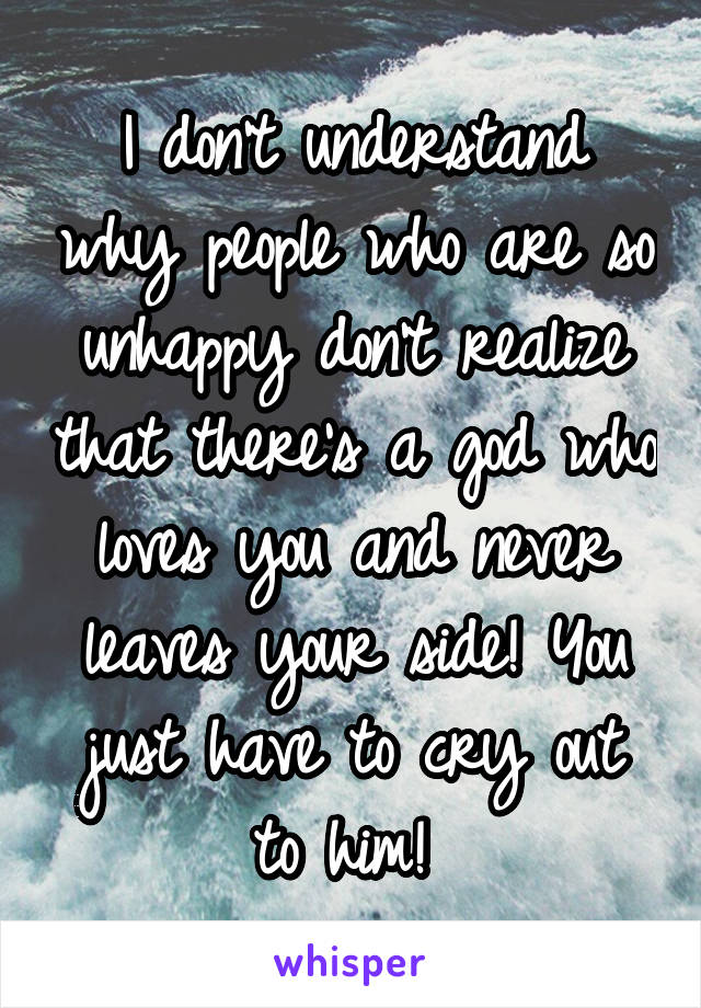 I don't understand why people who are so unhappy don't realize that there's a god who loves you and never leaves your side! You just have to cry out to him! 