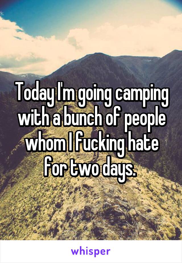 Today I'm going camping with a bunch of people whom I fucking hate for two days. 