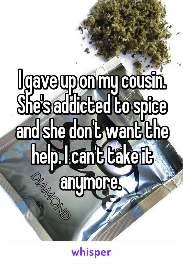 I gave up on my cousin. She's addicted to spice and she don't want the help. I can't take it anymore. 