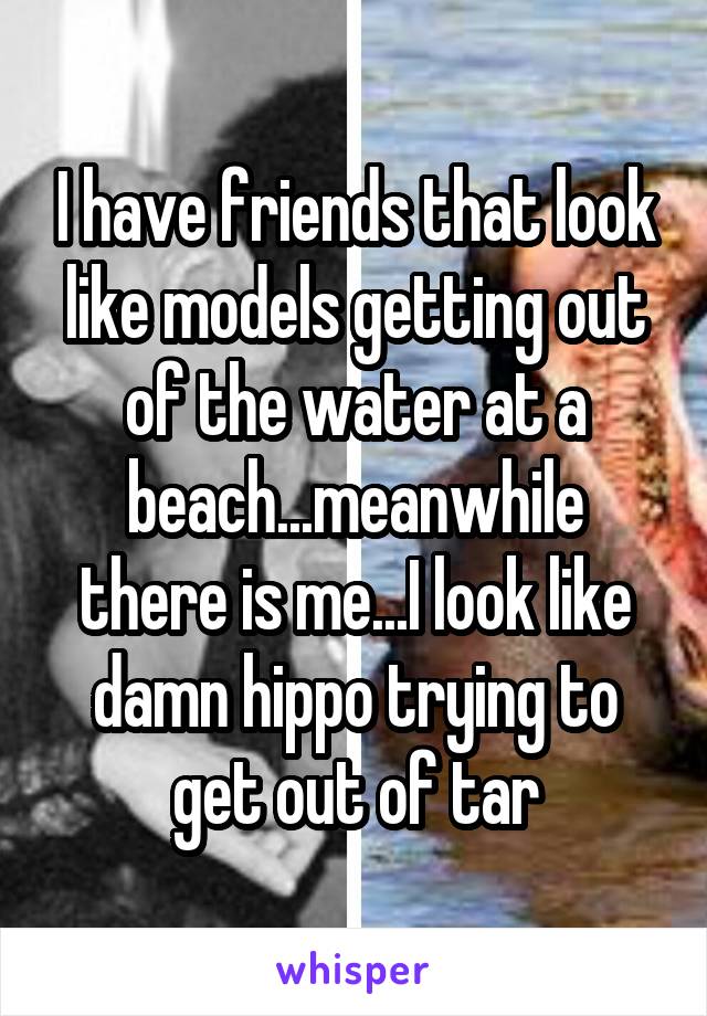 I have friends that look like models getting out of the water at a beach...meanwhile there is me...I look like damn hippo trying to get out of tar