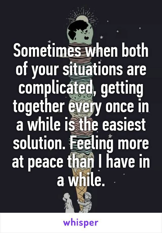Sometimes when both of your situations are complicated, getting together every once in a while is the easiest solution. Feeling more at peace than I have in a while.