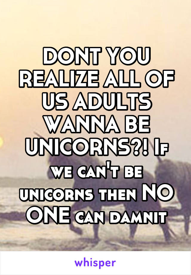 DONT YOU REALIZE ALL OF US ADULTS WANNA BE UNICORNS?! If we can't be unicorns then NO ONE can damnit