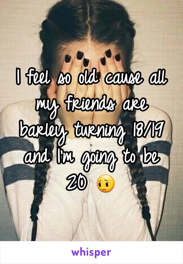 I feel so old cause all my friends are barley turning 18/19 and I'm going to be 20 😔