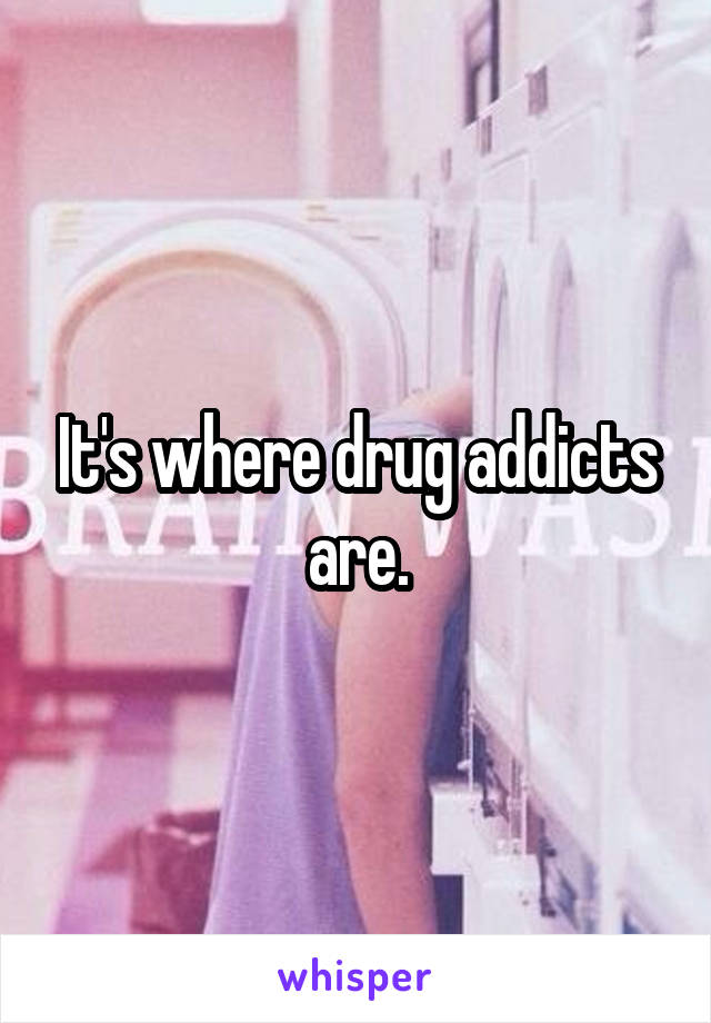 It's where drug addicts are.