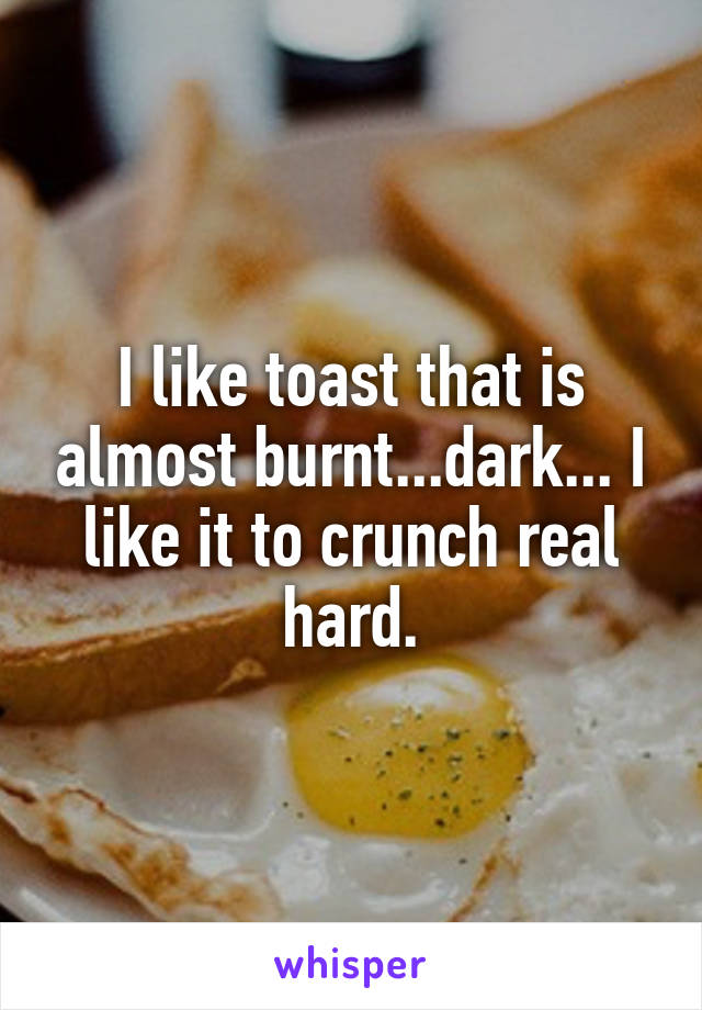 I like toast that is almost burnt...dark... I like it to crunch real hard.