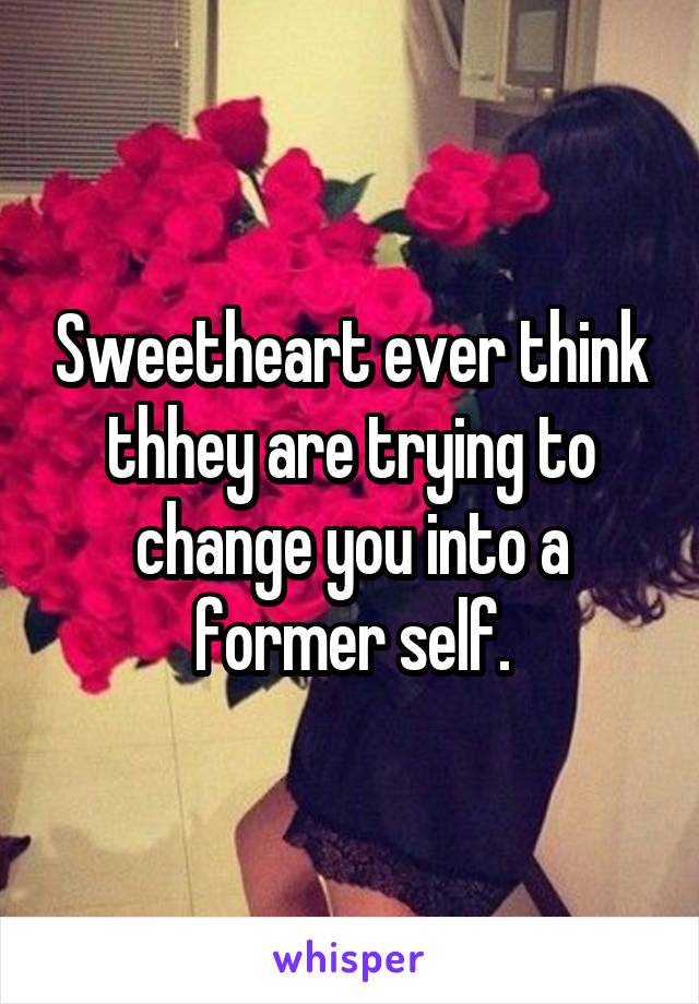 Sweetheart ever think thhey are trying to change you into a former self.