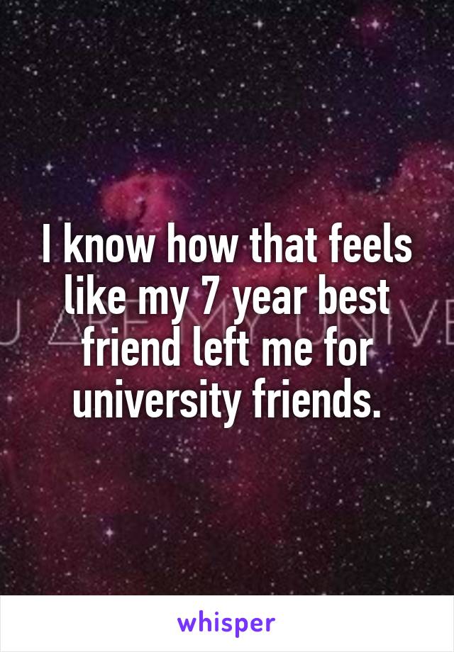 I know how that feels like my 7 year best friend left me for university friends.