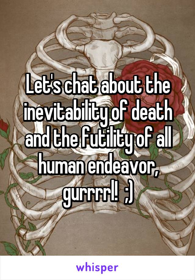 Let's chat about the inevitability of death and the futility of all human endeavor, gurrrrl!  ;)