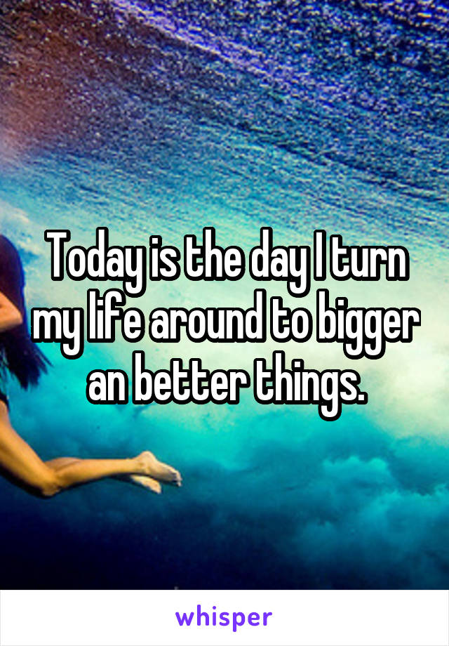 Today is the day I turn my life around to bigger an better things.