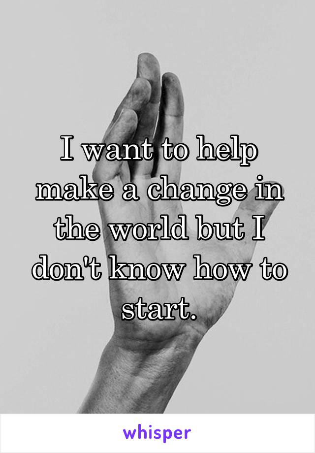 I want to help make a change in the world but I don't know how to start.