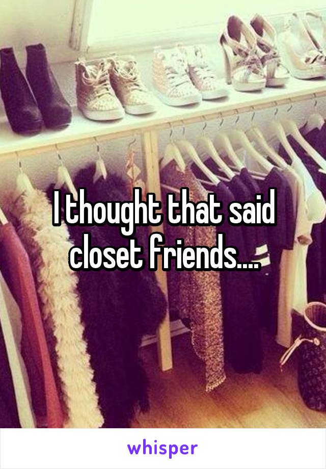 I thought that said closet friends....