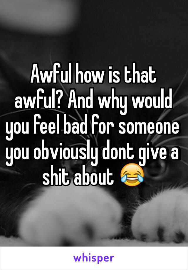 Awful how is that awful? And why would you feel bad for someone you obviously dont give a shit about 😂