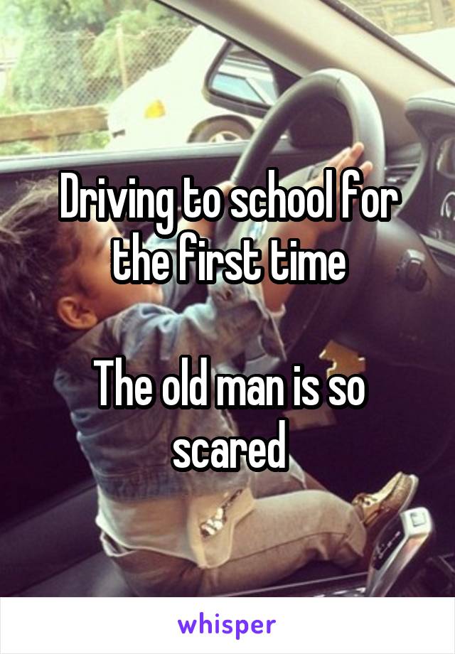 Driving to school for the first time

The old man is so scared