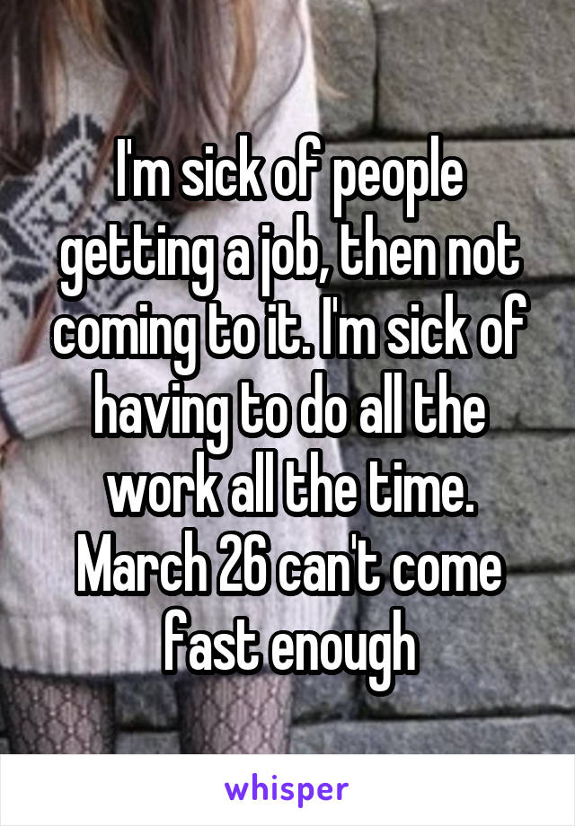 I'm sick of people getting a job, then not coming to it. I'm sick of having to do all the work all the time. March 26 can't come fast enough