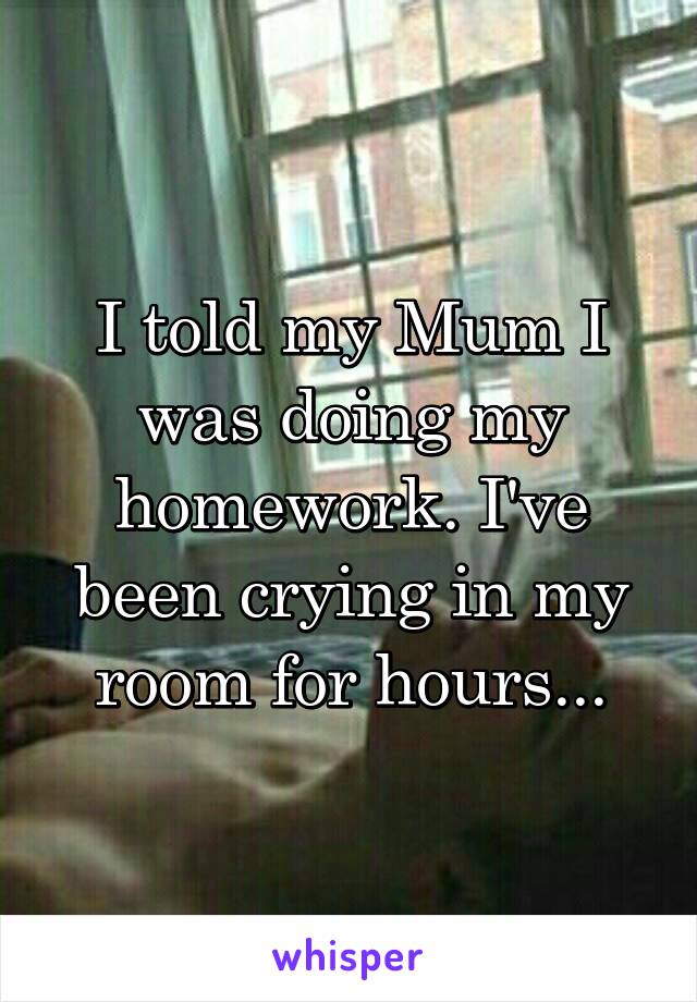 I told my Mum I was doing my homework. I've been crying in my room for hours...