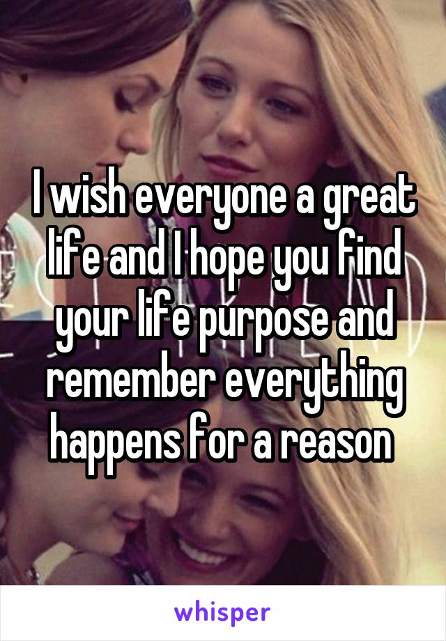 I wish everyone a great life and I hope you find your life purpose and remember everything happens for a reason 