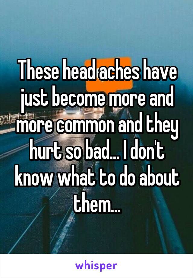 These head aches have just become more and more common and they hurt so bad... I don't know what to do about them...
