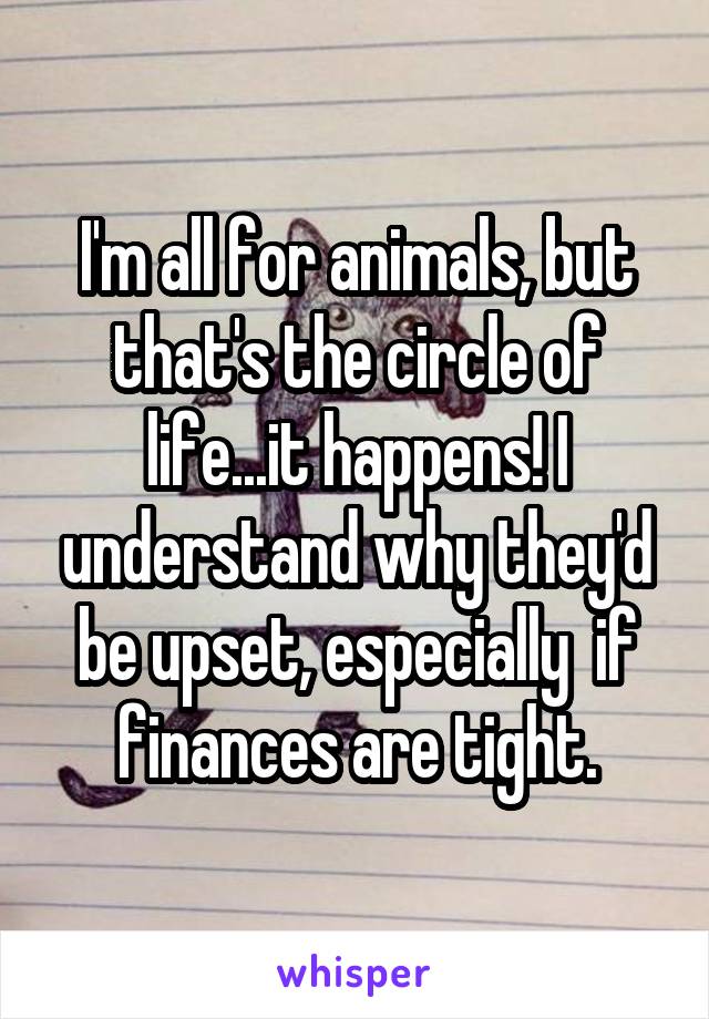 I'm all for animals, but that's the circle of life...it happens! I understand why they'd be upset, especially  if finances are tight.