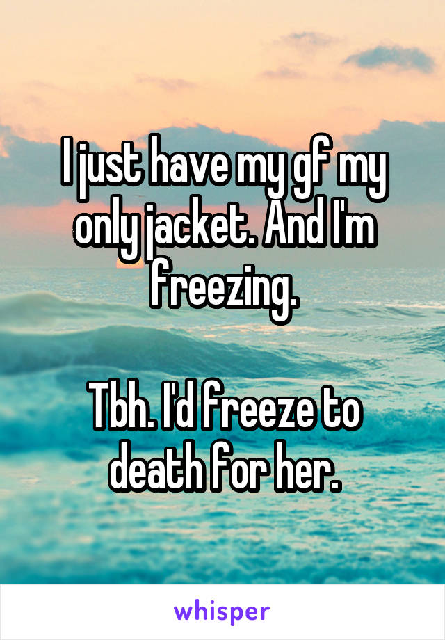 I just have my gf my only jacket. And I'm freezing.

Tbh. I'd freeze to death for her.