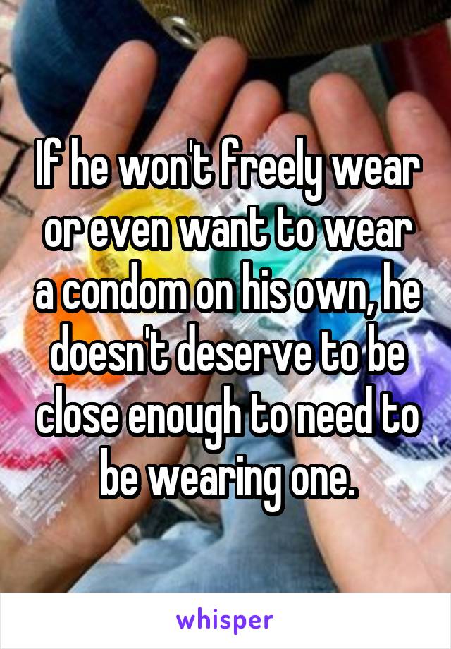 If he won't freely wear or even want to wear a condom on his own, he doesn't deserve to be close enough to need to be wearing one.