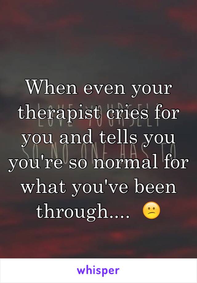 When even your therapist cries for you and tells you you're so normal for what you've been through....  😕