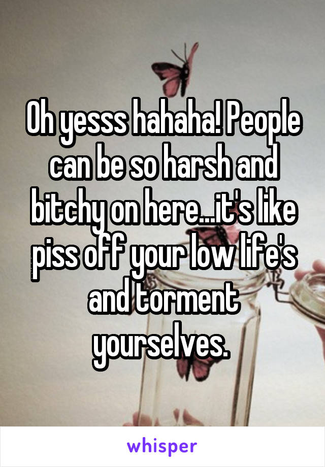 Oh yesss hahaha! People can be so harsh and bitchy on here...it's like piss off your low life's and torment yourselves. 
