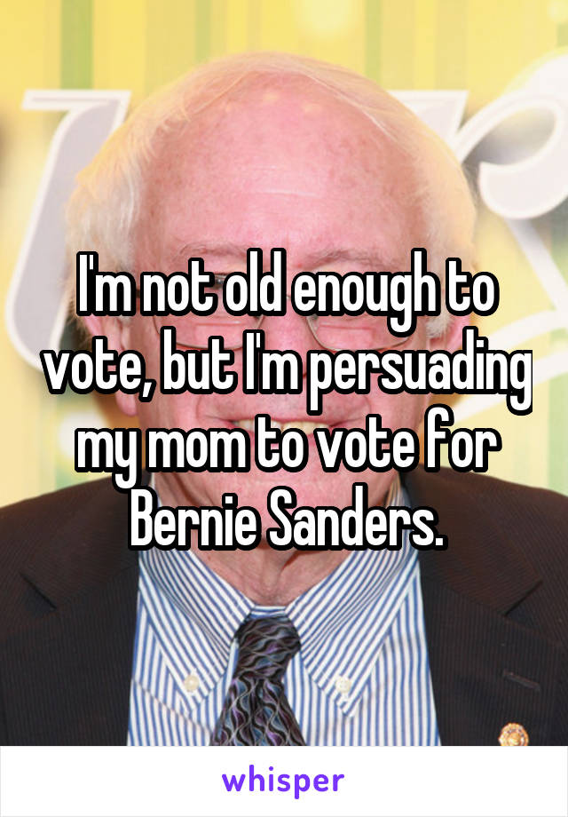 I'm not old enough to vote, but I'm persuading my mom to vote for Bernie Sanders.