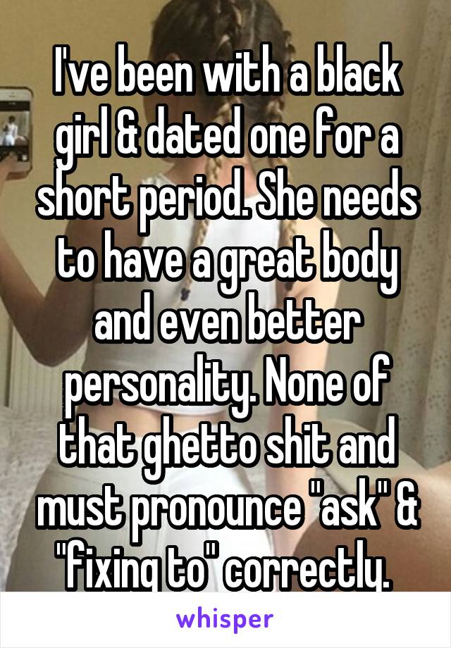 I've been with a black girl & dated one for a short period. She needs to have a great body and even better personality. None of that ghetto shit and must pronounce "ask" & "fixing to" correctly. 