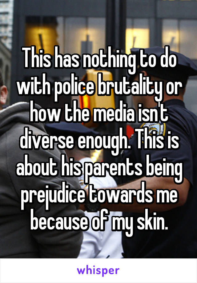 This has nothing to do with police brutality or how the media isn't diverse enough. This is about his parents being prejudice towards me because of my skin.