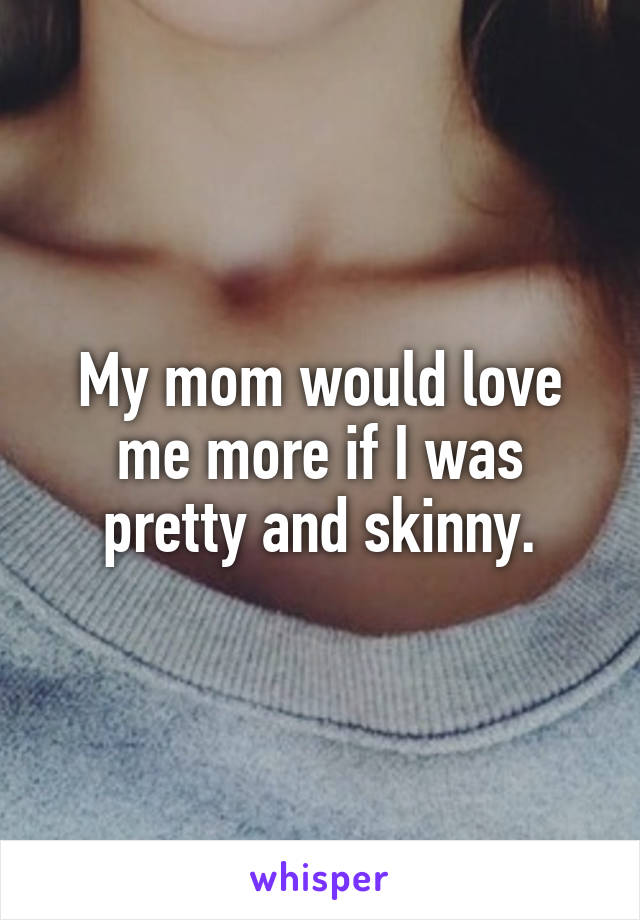 My mom would love me more if I was pretty and skinny.