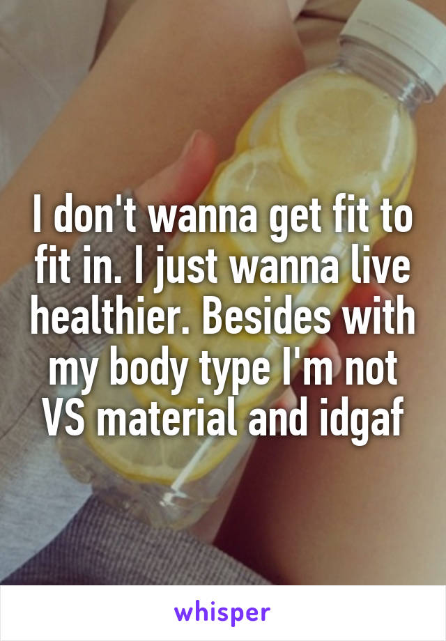 I don't wanna get fit to fit in. I just wanna live healthier. Besides with my body type I'm not VS material and idgaf