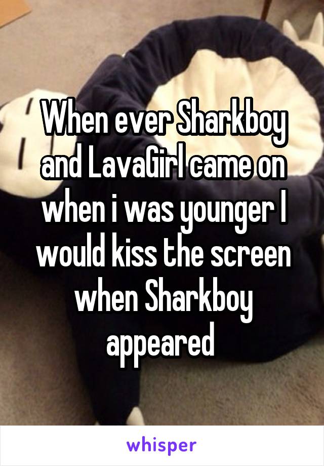 When ever Sharkboy and LavaGirl came on when i was younger I would kiss the screen when Sharkboy appeared 