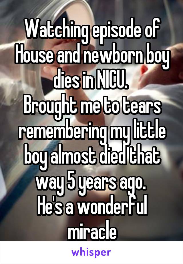 Watching episode of House and newborn boy dies in NICU. 
Brought me to tears remembering my little boy almost died that way 5 years ago. 
He's a wonderful miracle