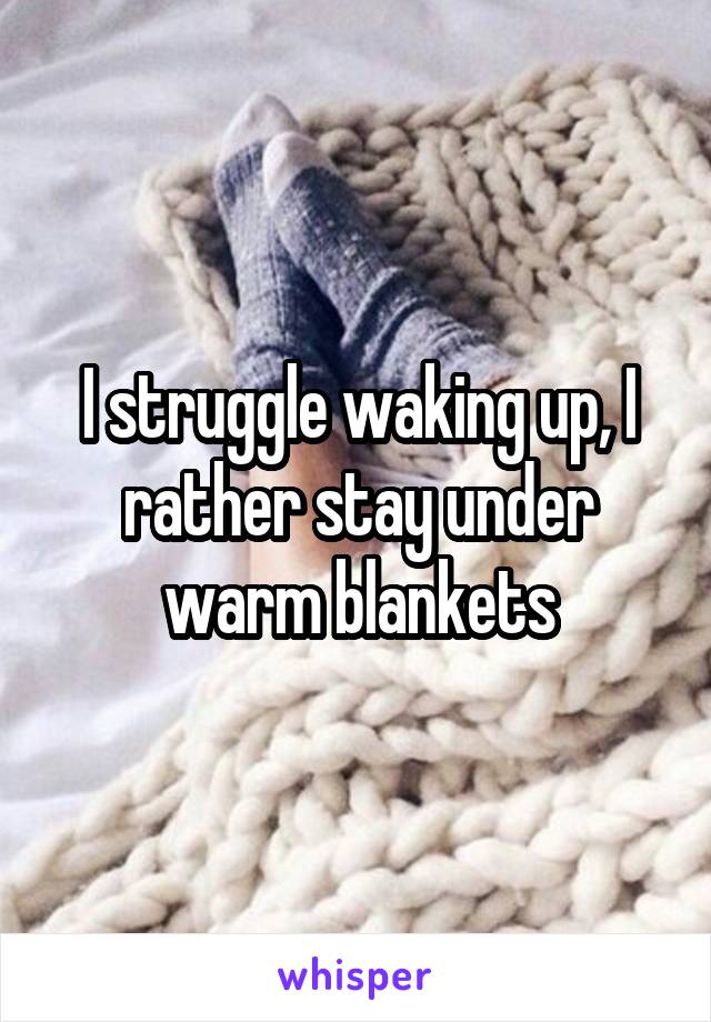 I struggle waking up, I rather stay under warm blankets
