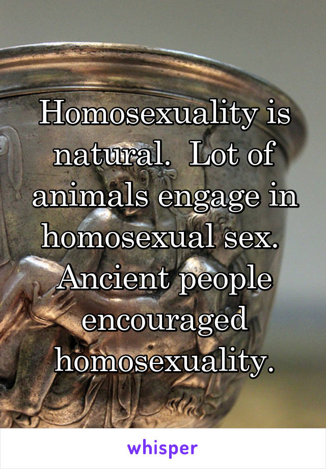 Homosexuality is natural.  Lot of animals engage in homosexual sex.  Ancient people encouraged homosexuality.