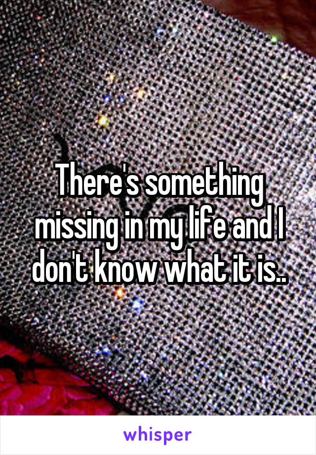 There's something missing in my life and I don't know what it is..