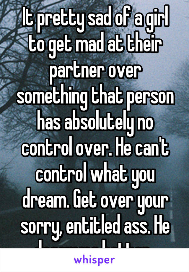 It pretty sad of a girl to get mad at their partner over something that person has absolutely no control over. He can't control what you dream. Get over your sorry, entitled ass. He deserves better. 