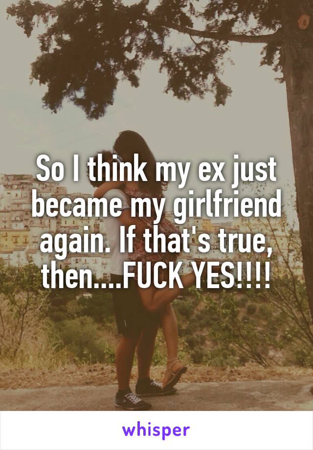 So I think my ex just became my girlfriend again. If that's true, then....FUCK YES!!!!