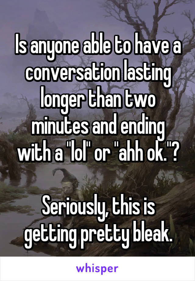 Is anyone able to have a conversation lasting longer than two minutes and ending with a "lol" or "ahh ok."?

Seriously, this is getting pretty bleak.