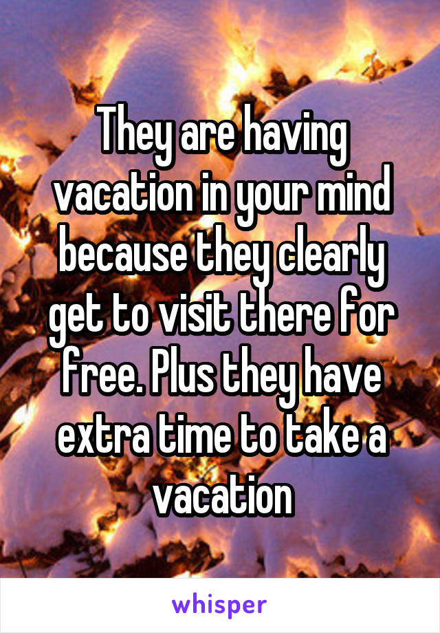 They are having vacation in your mind because they clearly get to visit there for free. Plus they have extra time to take a vacation
