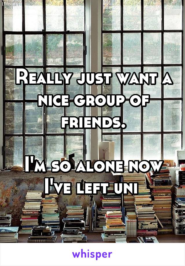 Really just want a nice group of friends.

I'm so alone now I've left uni 