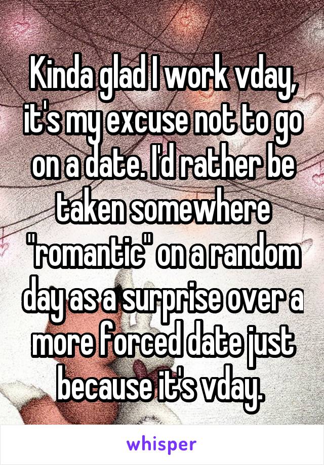 Kinda glad I work vday, it's my excuse not to go on a date. I'd rather be taken somewhere "romantic" on a random day as a surprise over a more forced date just because it's vday. 