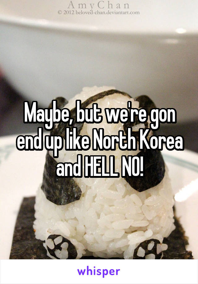 Maybe, but we're gon end up like North Korea and HELL NO!