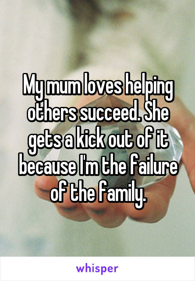 My mum loves helping others succeed. She gets a kick out of it because I'm the failure of the family.