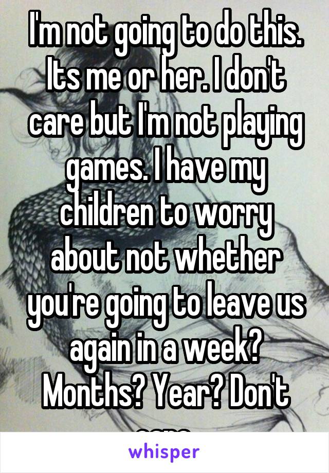 I'm not going to do this. Its me or her. I don't care but I'm not playing games. I have my children to worry about not whether you're going to leave us again in a week? Months? Year? Don't care.