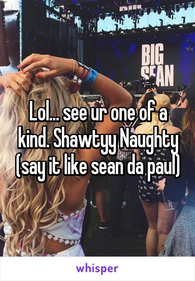 Lol... see ur one of a kind. Shawtyy Naughty (say it like sean da paul)