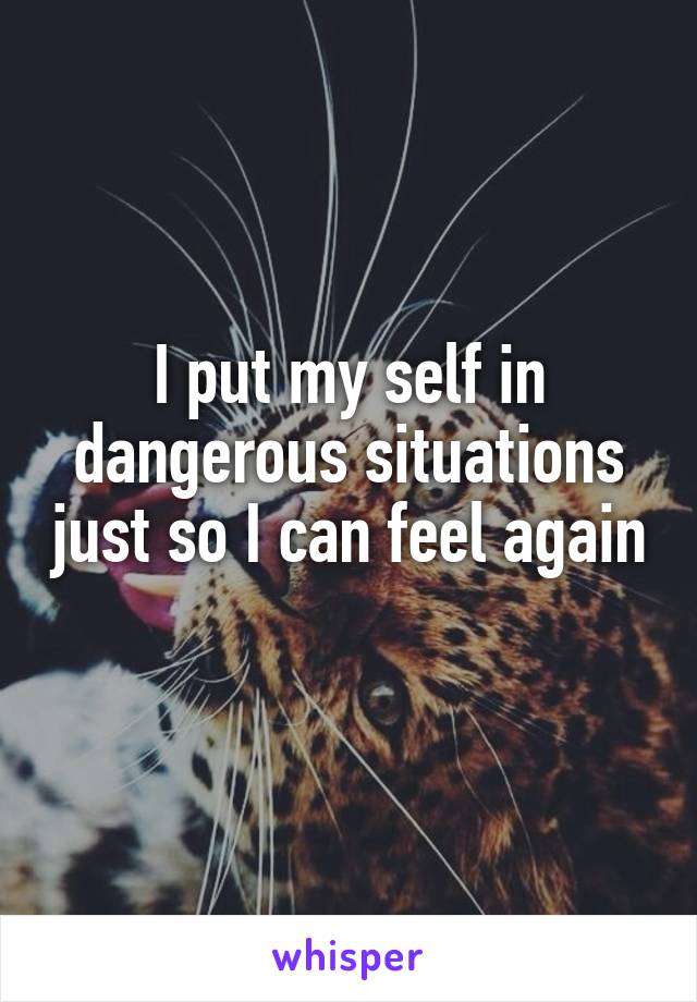 I put my self in dangerous situations just so I can feel again 