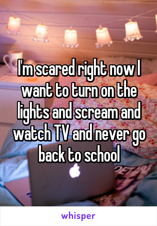 I'm scared right now I want to turn on the lights and scream and watch TV and never go back to school