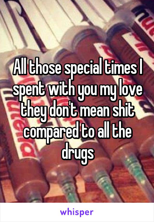All those special times I spent with you my love they don't mean shit compared to all the drugs